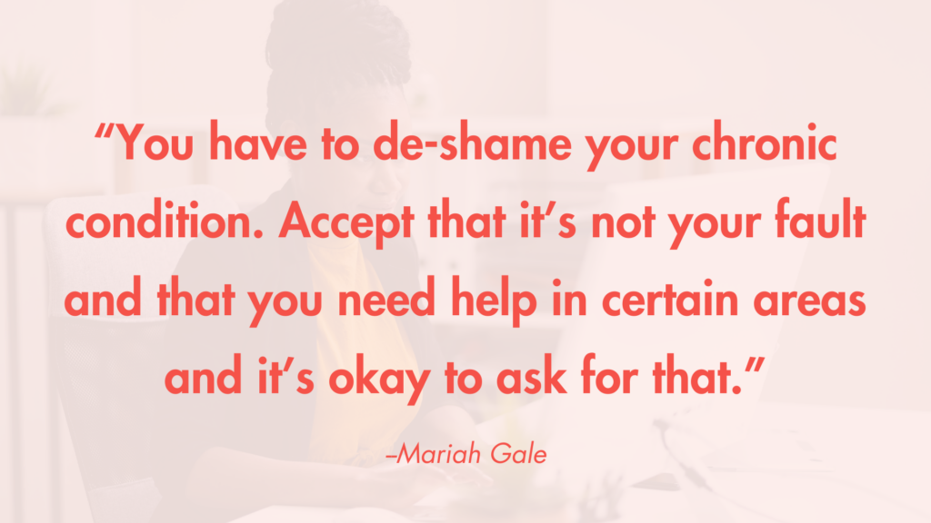 “You have to de-shame your chronic condition. Accept that it’s not your fault and that you need help in certain areas and it’s okay to ask for that.” -Mariah Gale