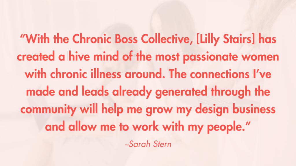 “With the Chronic Boss Collective, [Lilly Stairs] has created a hive mind of the most passionate women with chronic illness around. The connections I’ve made and leads already generated through the community will help me grow my design business and allow me to work with my people.” -Sarah Stern