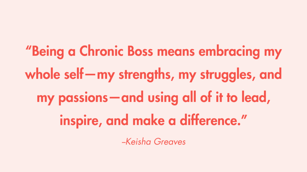 “Being a Chronic Boss means embracing my whole self—my strengths, my struggles, and my passions—and using all of it to lead, inspire, and make a difference.” -Keisha Greaves