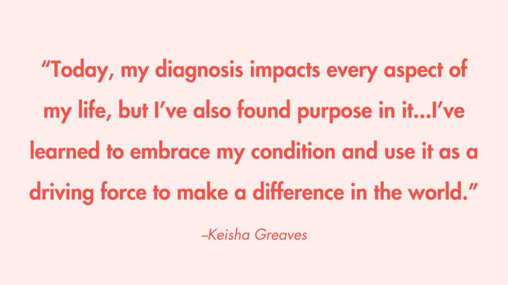 “Today, my diagnosis impacts every aspect of my life, but I’ve also found purpose in it...I’ve learned to embrace my condition and use it as a driving force to make a difference in the world.” -Keisha Greaves