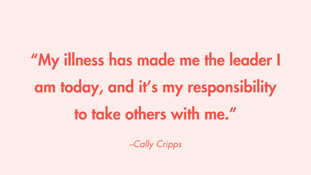 “My illness has made me the leader I am today, and it’s my responsibility to take others with me.” -Cally Cripps