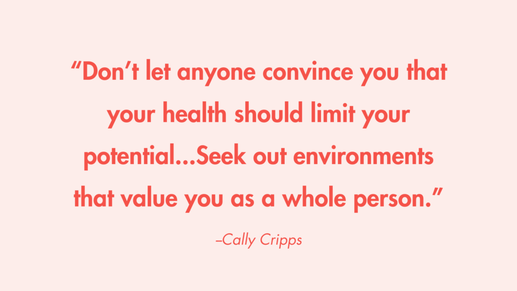 “Don’t let anyone convince you that your health should limit your potential...Seek out environments that value you as a whole person.” -Cally Cripps