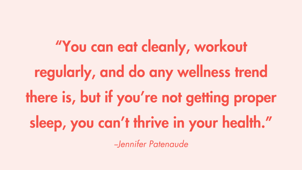 “You can eat cleanly, workout regularly, and do any wellness trend there is, but if you’re not getting proper sleep, you can’t thrive in your health.” -Jennifer Patenaude