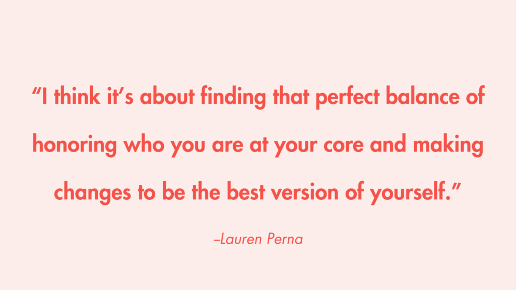 “I think it’s about finding that perfect balance of honoring who you are at your core and making changes to be the best version of yourself.” -Lauren Perna