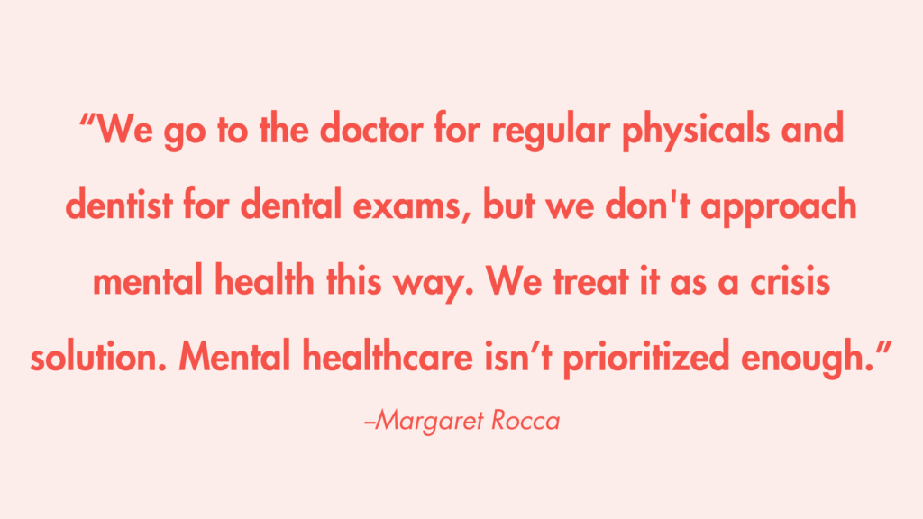 “We go to the doctor for regular physicals and dentist for dental exams, but we don't approach mental health this way. We treat it as a crisis solution. Mental healthcare isn’t prioritized enough.” -Margaret Rocca