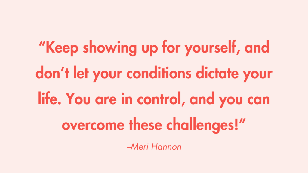 “Keep showing up for yourself, and don’t let your conditions dictate your life. You are in control, and you can overcome these challenges!” -Meri Hannon