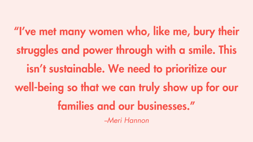 “I’ve met many women who, like me, bury their struggles and power through with a smile. This isn’t sustainable. We need to prioritize our well-being so that we can truly show up for our families and our businesses.” -Meri Hannon