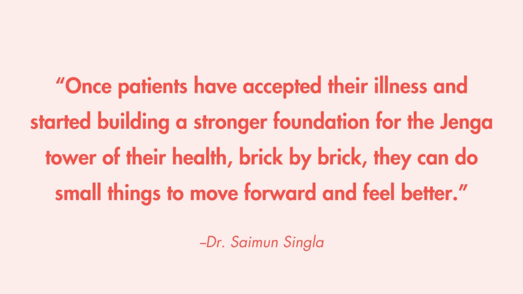 “Once patients have accepted their illness and started building a stronger foundation for the Jenga tower of their health, brick by brick, they can do small things to move forward and feel better.” -Dr. Saimun Singla