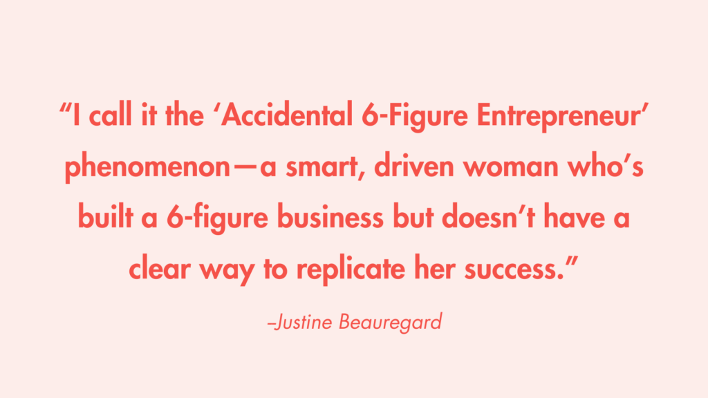 "I call it the 'Accidental 6-Figure Entrepreneur' phenomenon—a smart, driven woman who’s built a 6-figure business but doesn’t have a clear way to replicate her success." -Justine Beauregard