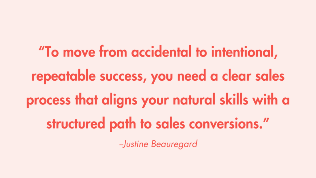 "To move from accidental to intentional, repeatable success, you need a clear sales process that aligns your natural skills with a structured path to sales conversions." -Justine Beauregard